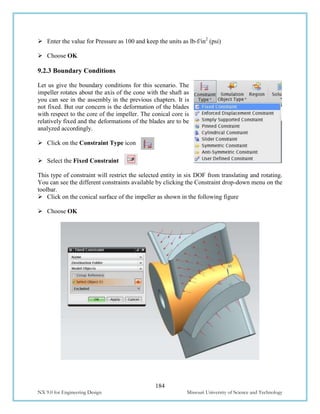 184
NX 9.0 for Engineering Design Missouri University of Science and Technology
 Enter the value for Pressure as 100 and keep the units as lb-f/in2
(psi)
 Choose OK
9.2.3 Boundary Conditions
Let us give the boundary conditions for this scenario. The
impeller rotates about the axis of the cone with the shaft as
you can see in the assembly in the previous chapters. It is
not fixed. But our concern is the deformation of the blades
with respect to the core of the impeller. The conical core is
relatively fixed and the deformations of the blades are to be
analyzed accordingly.
 Click on the Constraint Type icon
 Select the Fixed Constraint
This type of constraint will restrict the selected entity in six DOF from translating and rotating.
You can see the different constraints available by clicking the Constraint drop-down menu on the
toolbar.
 Click on the conical surface of the impeller as shown in the following figure
 Choose OK
 