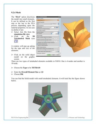 185
NX 9.0 for Engineering Design Missouri University of Science and Technology
9.2.4 Mesh
The ‘Mesh’ option discritizes
the model into small elements.
It can be defined as the first
step or the last in the FEA
process depending upon the
material properties. In our case
we define it last.
 Select .fem file from the
simulation file view
 Click on the 3D
Tetrahedral Mesh icon
A window will pop up asking
for the type and size of the
elements.
 Click on the solid object
model on the graphic
screen.
There are two types of tetrahedral elements available in NX9.0. One is 4-nodes and another is
10-node.
 Choose the Type to be TETRA10
 Enter the Overall Element Size as 1.0
 Choose OK
You can find the Solid model with small tetrahedral elements. It will look like the figure shown
below.
 