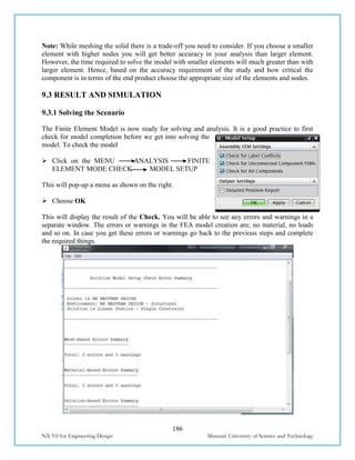186
NX 9.0 for Engineering Design Missouri University of Science and Technology
Note: While meshing the solid there is a trade-off you need to consider. If you choose a smaller
element with higher nodes you will get better accuracy in your analysis than larger element.
However, the time required to solve the model with smaller elements will much greater than with
larger element. Hence, based on the accuracy requirement of the study and how critical the
component is in terms of the end product choose the appropriate size of the elements and nodes.
9.3 RESULT AND SIMULATION
9.3.1 Solving the Scenario
The Finite Element Model is now ready for solving and analysis. It is a good practice to first
check for model completion before we get into solving the
model. To check the model
 Click on the MENU ANALYSIS FINITE
ELEMENT MODE CHECK MODEL SETUP
This will pop-up a menu as shown on the right.
 Choose OK
This will display the result of the Check. You will be able to see any errors and warnings in a
separate window. The errors or warnings in the FEA model creation are; no material, no loads
and so on. In case you get these errors or warnings go back to the previous steps and complete
the required things.
 
