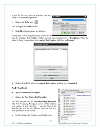 187
NX 9.0 for Engineering Design Missouri University of Science and Technology
If you do not get errors or warnings you are
ready to solve the FEA problem.
 Click on the Solve icon
This will open the Solve window.
 Click OK without making any changes
It may take a while to generate the results. Wait
until the Analysis Job Monitor window appears, showing the job to be Completed. While the
solver is doing computations, the Analysis Job Monitor will show as Running
 Click on CANCEL when the Analysis Job Monitor window says Completed
9.3.2 FEA Result
 Open the Simulation Navigator
 Click on the Post Processing Navigator
This will take you into the Post-Processing Navigator.
The Post-Processing Navigator shows all the Solution
you created. If you click the ‘+’ sign in front of the
Solution you will see the different analyses that have
been performed on the model.
 Double-click on the Displacement-Nodal menu
 