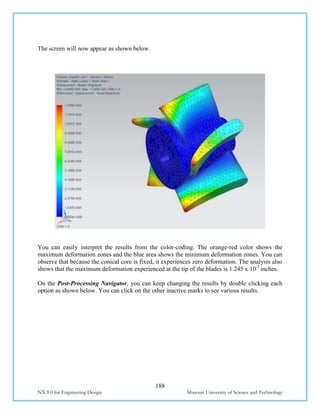188
NX 9.0 for Engineering Design Missouri University of Science and Technology
The screen will now appear as shown below.
You can easily interpret the results from the color-coding. The orange-red color shows the
maximum deformation zones and the blue area shows the minimum deformation zones. You can
observe that because the conical core is fixed, it experiences zero deformation. The analysis also
shows that the maximum deformation experienced at the tip of the blades is 1.245 x 10-3
inches.
On the Post-Processing Navigator, you can keep changing the results by double clicking each
option as shown below. You can click on the other inactive marks to see various results.
 