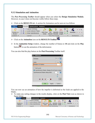 190
NX 9.0 for Engineering Design Missouri University of Science and Technology
9.3.3 Simulation and Animation
The Post Processing Toolbar should appear when you select the Design Simulation Module.
However, in case it does not become visible follow these steps.
 Click on the RESULTS tab. A section for Animation can be seen on it as follows
 Click on the Animation icon on the RESULTS Toolbar
 In the Animation Setup window, change the number of frames to 10 and click on the Play
button to see the animation of the deformation
You can also find the play button on the Post Processing Toolbar itself.
You can now see an animation of how the impeller is deformed as the loads are applied to the
blades.
 To make any setting changes in the results display, click on the Post View icon as shown in
figure below
 
