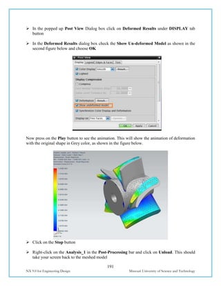 191
NX 9.0 for Engineering Design Missouri University of Science and Technology
 In the popped up Post View Dialog box click on Deformed Results under DISPLAY tab
button
 In the Deformed Results dialog box check the Show Un-deformed Model as shown in the
second figure below and choose OK
Now press on the Play button to see the animation. This will show the animation of deformation
with the original shape in Grey color, as shown in the figure below.
 Click on the Stop button
 Right-click on the Analysis_1 in the Post-Processing bar and click on Unload. This should
take your screen back to the meshed model
 