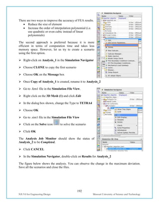 192
NX 9.0 for Engineering Design Missouri University of Science and Technology
There are two ways to improve the accuracy of FEA results.
 Reduce the size of element
 Increase the order of interpolation polynomial (i.e.
use quadratic or even cubic instead of linear
polynomials)
The second approach is preferred because it is more
efficient in terms of computation time and takes less
memory space. However, let us try to create a scenario
using the first option.
 Right-click on Analysis_1 in the Simulation Navigator
 Choose CLONE to copy the first scenario
 Choose OK on the Message box
 Once Copy of Analysis_1 is created, rename it to Analysis_2
 Go to .fem1 file in the Simulation File View.
 Right click on the 3D Mesh (1) and click Edit
 In the dialog box shown, change the Type to TETRA4
 Choose OK
 Go to .sim1 file in the Simulation File View
 Click on the Solve icon to solve the scenario
 Click OK
The Analysis Job Monitor should show the status of
Analysis_2 to be Completed.
 Click CANCEL
 In the Simulation Navigator, double-click on Results for Analysis_2
The figure below shows the analysis. You can observe the change in the maximum deviation.
Save all the scenarios and close the files.
 