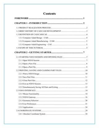 Contents
FOREWORD ................................................................................................ 1
CHAPTER 1 - INTRODUCTION .............................................................. 2
1.1 PRODUCT REALIZATION PROCESS .........................................................................2
1.2 BRIEF HISTORY OF CAD/CAM DEVELOPMENT....................................................3
1.3 DEFINITION OF CAD/CAM/CAE ................................................................................4
1.3.1 Computer Aided Design – CAD.............................................................................. 4
1.3.2 Computer Aided Manufacturing – CAM ................................................................ 5
1.3.3 Computer Aided Engineering – CAE...................................................................... 5
1.4 SCOPE OF THIS TUTORIAL ........................................................................................5
CHAPTER 2 - GETTING STARTED........................................................ 7
2.1 STARTING NX9.0 SESSION AND OPENING FILES .................................................7
2.1.1 Open NX9.0 Session ............................................................................................... 7
2.1.2 Open a New File...................................................................................................... 8
2.1.3 Open a Part File....................................................................................................... 9
2.2 PRINTING, SAVING AND CLOSING PART FILES .................................................10
2.2.1 Print a NX9.0 Image.............................................................................................. 10
2.2.2 Save Part Files ....................................................................................................... 11
2.2.3 Close Part Files...................................................................................................... 12
2.2.4 Exit an NX9.0 Session........................................................................................... 13
2.2.5 Simultaneously Saving All Parts and Exiting ....................................................... 13
2.3 NX9.0 INTERFACE ......................................................................................................14
2.3.1 Mouse Functionality.............................................................................................. 14
2.3.2 NX9.0 Gateway..................................................................................................... 16
2.3.3 Geometry Selection ............................................................................................... 20
2.3.4 User Preferences.................................................................................................... 21
2.3.5 Applications........................................................................................................... 24
2.4 COORDINATE SYSTEMS...........................................................................................24
2.4.1 Absolute Coordinate System ................................................................................. 24
 