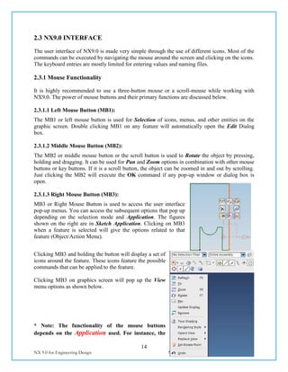 14
NX 9.0 for Engineering Design Missouri University of Science and Technology
2.3 NX9.0 INTERFACE
The user interface of NX9.0 is made very simple through the use of different icons. Most of the
commands can be executed by navigating the mouse around the screen and clicking on the icons.
The keyboard entries are mostly limited for entering values and naming files.
2.3.1 Mouse Functionality
It is highly recommended to use a three-button mouse or a scroll-mouse while working with
NX9.0. The power of mouse buttons and their primary functions are discussed below.
2.3.1.1 Left Mouse Button (MB1):
The MB1 or left mouse button is used for Selection of icons, menus, and other entities on the
graphic screen. Double clicking MB1 on any feature will automatically open the Edit Dialog
box.
2.3.1.2 Middle Mouse Button (MB2):
The MB2 or middle mouse button or the scroll button is used to Rotate the object by pressing,
holding and dragging. It can be used for Pan and Zoom options in combination with other mouse
buttons or key buttons. If it is a scroll button, the object can be zoomed in and out by scrolling.
Just clicking the MB2 will execute the OK command if any pop-up window or dialog box is
open.
2.3.1.3 Right Mouse Button (MB3):
MB3 or Right Mouse Button is used to access the user interface
pop-up menus. You can access the subsequent options that pop up
depending on the selection mode and Application. The figures
shown on the right are in Sketch Application. Clicking on MB3
when a feature is selected will give the options related to that
feature (Object/Action Menu).
Clicking MB3 and holding the button will display a set of
icons around the feature. These icons feature the possible
commands that can be applied to the feature.
Clicking MB3 on graphics screen will pop up the View
menu options as shown below.
* Note: The functionality of the mouse buttons
depends on the Application used. For instance, the
 