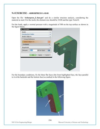 194
NX 9.0 for Engineering Design Missouri University of Science and Technology
9.4 EXERCISE - ARBORPRESS L-BAR
Open the file ‘Arborpress_L-bar.prt’ and do a similar structure analysis, considering the
material as steel. For the mesh, the element size should be 10.00 and the type Tetra10.
For the loads, apply a normal pressure with a magnitude of 500 on the top surface as shown in
the figure below.
For the boundary conditions, fix the three flat faces (the front highlighted face, the face parallel
to it at the backside and the bottom face) as marked in the following figure.
 