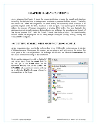 195
NX 9.0 for Engineering Design Missouri University of Science and Technology
CHAPTER 10- MANUFACTURING
As we discussed in Chapter 1 about the product realization process, the models and drawings
created by the designer have to undergo other processes to get to the finished product. This being
the essence of CAD/CAM integration, the most widely and commonly used technique is to
generate program codes for CNC machines to mill the part. This technological development
reduces the amount of human intervention in creating CNC codes. This also facilitates the
designers to create complex systems. In this chapter, we will cover the Manufacturing Module of
NX 9.0 to generate CNC codes for 3-Axis Vertical Machining Centers. The manufacturing
module allows you to program and do some post-processing on drilling, milling, turning and
wire-cut EDM tool paths.
10.1 GETTING STARTED WITH MANUFACTURING MODULE
A few preparatory steps need to be performed on every CAD model before moving it into the
CAM environment. Throughout this chapter, we are going to work with one of the models that
were given in the exercise problems. For a change, all the units are followed in millimeters in
this model and manufacturing of the component.
Before getting started, it would be helpful if
you can get into a CAM Advanced Role. To
do this, go to the Roles menu on the
Resource Bar and click on the INDUSTRY
SPECIFIC tab. A drop-down menu will pop
up in which the CAM Advanced role can be
seen as shown in the figure.
 