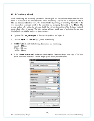 196
NX 9.0 for Engineering Design Missouri University of Science and Technology
10.1.1 Creation of a Blank
After completing the modeling, you should decide upon the raw material shape and size that
needs to be loaded on the machine for the actual machining. This data has to be input in NX9.0.
This can be achieved in two ways. The first method is by creating or importing the model of the
raw material as a separate solid in the same file and assigning that solid as the Blank. The
second method is by letting the software decide the extreme dimensions of the designed part and
some offset values if wanted. The later method allows a quick way of assigning the raw size
details but it can only be used for prismatic shapes.
 Open the file ‘Die_cavity.prt’ of the exercise problem in Chapter 6
 Click on FILE → MODELING( under preferences)
 INSERT a block with the following dimensions and positioning.
Length = 150 mm
Width = 100 mm
Height = 80 mm
 In the Point Constructor icon located on the toolbar choose the lower most edge of the base
block, so that the new block created wraps up the whole previous model.
 