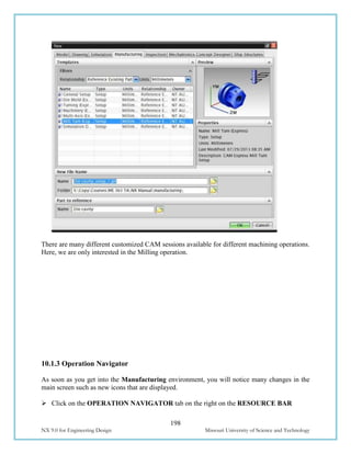 198
NX 9.0 for Engineering Design Missouri University of Science and Technology
There are many different customized CAM sessions available for different machining operations.
Here, we are only interested in the Milling operation.
10.1.3 Operation Navigator
As soon as you get into the Manufacturing environment, you will notice many changes in the
main screen such as new icons that are displayed.
 Click on the OPERATION NAVIGATOR tab on the right on the RESOURCE BAR
 