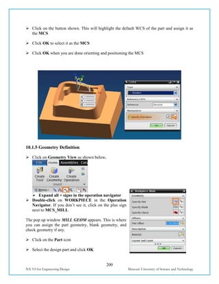 200
NX 9.0 for Engineering Design Missouri University of Science and Technology
 Click on the button shown. This will highlight the default WCS of the part and assign it as
the MCS
 Click OK to select it as the MCS
 Click OK when you are done orienting and positioning the MCS
10.1.5 Geometry Definition
 Click on Geometry View as shown below.
 Expand all + signs in the operation navigator
 Double-click on WORKPIECE in the Operation
Navigator. If you don’t see it, click on the plus sign
next to MCS_MILL
The pop up window MILL GEOM appears. This is where
you can assign the part geometry, blank geometry, and
check geometry if any.
 Click on the Part icon
 Select the design part and click OK
 
