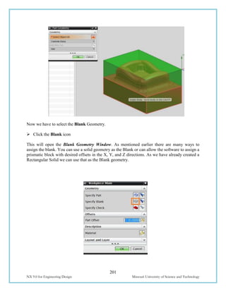 201
NX 9.0 for Engineering Design Missouri University of Science and Technology
Now we have to select the Blank Geometry.
 Click the Blank icon
This will open the Blank Geometry Window. As mentioned earlier there are many ways to
assign the blank. You can use a solid geometry as the Blank or can allow the software to assign a
prismatic block with desired offsets in the X, Y, and Z directions. As we have already created a
Rectangular Solid we can use that as the Blank geometry.
 