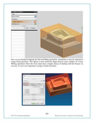 202
NX 9.0 for Engineering Design Missouri University of Science and Technology
Now we are finished assigning the Part and Blank geometries. Sometimes it may be required to
assign Check geometry. This option is more useful for shapes that are more complex or 5-Axes
Milling operations where the Tool cutters have a higher chance of dashing with the fixtures. In
our case, it is not very important to assign a Check Geometry.
 