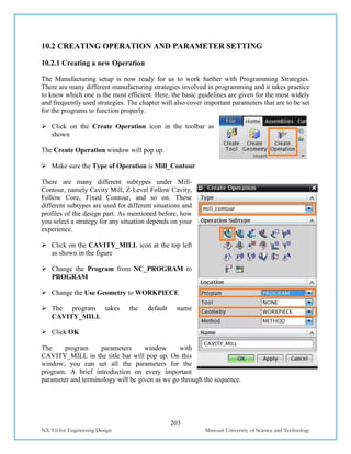 203
NX 9.0 for Engineering Design Missouri University of Science and Technology
10.2 CREATING OPERATION AND PARAMETER SETTING
10.2.1 Creating a new Operation
The Manufacturing setup is now ready for us to work further with Programming Strategies.
There are many different manufacturing strategies involved in programming and it takes practice
to know which one is the most efficient. Here, the basic guidelines are given for the most widely
and frequently used strategies. The chapter will also cover important parameters that are to be set
for the programs to function properly.
 Click on the Create Operation icon in the toolbar as
shown
The Create Operation window will pop up.
 Make sure the Type of Operation is Mill_Contour
There are many different subtypes under Mill-
Contour, namely Cavity Mill, Z-Level Follow Cavity,
Follow Core, Fixed Contour, and so on. These
different subtypes are used for different situations and
profiles of the design part. As mentioned before, how
you select a strategy for any situation depends on your
experience.
 Click on the CAVITY_MILL icon at the top left
as shown in the figure
 Change the Program from NC_PROGRAM to
PROGRAM
 Change the Use Geometry to WORKPIECE
 The program takes the default name
CAVITY_MILL
 Click OK
The program parameters window with
CAVITY_MILL in the title bar will pop up. On this
window, you can set all the parameters for the
program. A brief introduction on every important
parameter and terminology will be given as we go through the sequence.
 