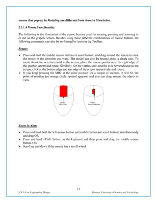 15
NX 9.0 for Engineering Design Missouri University of Science and Technology
menus that pop-up in Modeling are different from those in Simulation.
2.3.1.4 Mouse Functionality
The following is the illustration of the mouse buttons used for rotating, panning and zooming in
or out on the graphic screen. Besides using these different combinations of mouse buttons, the
following commands can also be performed by icons in the Toolbar.
Rotate:
 Press and hold the middle mouse button (or scroll button) and drag around the screen to view
the model in the direction you want. The model can also be rotated about a single axis. To
rotate about the axis horizontal to the screen, place the mouse pointer near the right edge of
the graphic screen and rotate. Similarly, for the vertical axis and the axis perpendicular to the
screen, click at the bottom edge and top edge of the screen respectively and rotate.
 If you keep pressing the MB2 at the same position for a couple of seconds, it will fix the
point of rotation (an orange circle symbol appears) and you can drag around the object to
view.
Zoom In /Out:
 Press and hold both the left mouse button and middle button (or scroll button) simultaneously
and drag OR
 Press and hold <Ctrl> button on the keyboard and then press and drag the middle mouse
button. OR
 Scroll up and down if the mouse has a scroll wheel.
 