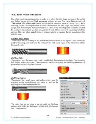204
NX 9.0 for Engineering Design Missouri University of Science and Technology
10.2.3 Tool Creation and Selection
One of the most important decisions to make is to select the right shape and size of the tool to
use. Before starting with the Tool parameter settings, we must first know about the types of
Tool cutters. The Milling tool cutters are categorized into three forms of cutters. Hence, when
selecting a cutter, it is important to take into consideration the size, shape, and profiles of the
design parts. For example, if the corner radius of a pocket is 5 mm, the pocket should be finished
by a cutter with diameter less than or equal to 10 mm. Otherwise it will leave material at the
corners. There are other special forms of cutters available in markets that are manufactured to
suit this need.
Flat End Mill Cutters:
These cutters have a sharp tip at the end of the cutter as shown in the figure. These cutters are
used for finishing parts that have flat vertical walls with sharp edges at the intersection of the
floors and walls.
Ball End Mill:
These cutters have the corner radii exactly equal to half the diameter of the shank. This forms the
ball shaped profile at the end. These cutters are used for roughing and finishing operations of
parts or surfaces with freeform features.
Bull Nose Cutters:
These cutters have small corner radii and are widely used for
roughing and/or semi-finishing the parts as well as for
finishing of inclined and tapered walls.
The cutter that we are going to use to rough out this huge
volume is BUEM12X1 (Bullnose End Mill with 12 diameter
and 1 corner radius).
 