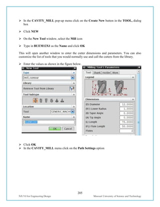 205
NX 9.0 for Engineering Design Missouri University of Science and Technology
 In the CAVITY_MILL pop-up menu click on the Create New button in the TOOL, dialog
box
 Click NEW
 On the New Tool window, select the Mill icon
 Type in BUEM12X1 as the Name and click OK
This will open another window to enter the cutter dimensions and parameters. You can also
customize the list of tools that you would normally use and call the cutters from the library.
 Enter the values as shown in the figure below.
 Click OK
 In the CAVITY_MILL menu click on the Path Settings option
 