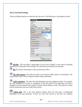 206
NX 9.0 for Engineering Design Missouri University of Science and Technology
10.2.4 Tool Path Settings
There are different options in which the tool can move. The following is a description of each.
Zig-Zag: This tool takes a zigzag path at every level of depth. It saves time by reducing
amount of air cutting time (idle running). The climb and conventional cuts alternate.
Zig: This takes a linear path in only one direction of flow.
Zig with Contour: This takes the path in one direction either climb or conventional. The
unique thing is that it moves along the contour shape nonlinearly.
Follow Periphery: This takes the path depending upon the periphery profile. For example,
the outer periphery of our part is rectangular. So the tool path will be generated such that it
gradually cuts the material from outside to inside with the Stepover value. This option is mostly
used for projections and cores rather than cavities.
Follow Part: This is the most optimal strategy where the tool path is manipulated
depending on the part geometry. If there are cores and cavities in the part, the computer
 