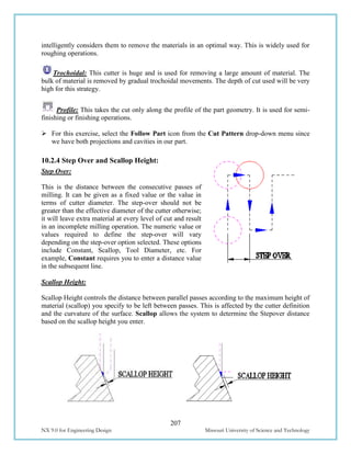 207
NX 9.0 for Engineering Design Missouri University of Science and Technology
intelligently considers them to remove the materials in an optimal way. This is widely used for
roughing operations.
Trochoidal: This cutter is huge and is used for removing a large amount of material. The
bulk of material is removed by gradual trochoidal movements. The depth of cut used will be very
high for this strategy.
Profile: This takes the cut only along the profile of the part geometry. It is used for semi-
finishing or finishing operations.
 For this exercise, select the Follow Part icon from the Cut Pattern drop-down menu since
we have both projections and cavities in our part.
10.2.4 Step Over and Scallop Height:
Step Over:
This is the distance between the consecutive passes of
milling. It can be given as a fixed value or the value in
terms of cutter diameter. The step-over should not be
greater than the effective diameter of the cutter otherwise;
it will leave extra material at every level of cut and result
in an incomplete milling operation. The numeric value or
values required to define the step-over will vary
depending on the step-over option selected. These options
include Constant, Scallop, Tool Diameter, etc. For
example, Constant requires you to enter a distance value
in the subsequent line.
Scallop Height:
Scallop Height controls the distance between parallel passes according to the maximum height of
material (scallop) you specify to be left between passes. This is affected by the cutter definition
and the curvature of the surface. Scallop allows the system to determine the Stepover distance
based on the scallop height you enter.
 