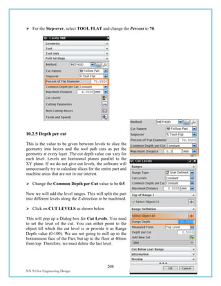 208
NX 9.0 for Engineering Design Missouri University of Science and Technology
 For the Step-over, select TOOL FLAT and change the Percent to 70.
10.2.5 Depth per cut
This is the value to be given between levels to slice the
geometry into layers and the tool path cuts as per the
geometry at every layer. The cut depth value can vary for
each level. Levels are horizontal planes parallel to the
XY plane. If we do not give cut levels, the software will
unnecessarily try to calculate slices for the entire part and
machine areas that are not in our interest.
 Change the Common Depth per Cut value to be 0.5
Now we will add the level ranges. This will split the part
into different levels along the Z-direction to be machined.
 Click on CUT LEVELS as shown below
This will pop up a Dialog box for Cut Levels. You need
to set the level of the cut. You can either point to the
object till which the cut level is or provide it as Range
Depth value (0-100). We are not going to mill up to the
bottommost face of the Part, but up to the floor at 40mm
from top. Therefore, we must delete the last level.
 