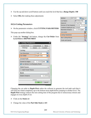 209
NX 9.0 for Engineering Design Missouri University of Science and Technology
 Use the up and down scroll buttons until you reach the level that has a Range Depth of 80
 Select OK after making these adjustments
10.2.6 Cutting Parameters
 On the parameters window, click CUTTING PARAMETERS
This pops up another dialog box.
 Under the ‘Strategy’ tab button, change the Cut Order from
Level First to DEPTH FIRST
Changing the cut order to Depth First orders the software to generate the tool path such that it
will mill one island completely up to the bottom-most depth before jumping to another level. The
Depth First strategy reduces the non-cutting time of the program due to unnecessary retracts and
engages at every depth of cut.
 Click on the Stock tab
 Change the value of the Part Side Stock to 0.5
 