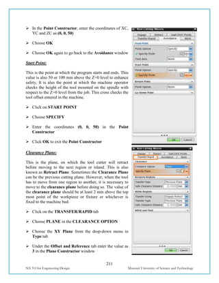 211
NX 9.0 for Engineering Design Missouri University of Science and Technology
 In the Point Constructor, enter the coordinates of XC,
YC and ZC as (0, 0, 50)
 Choose OK
 Choose OK again to go back to the Avoidance window
Start Point:
This is the point at which the program starts and ends. This
value is also 50 or 100 mm above the Z=0 level to enhance
safety. It is also the point at which the machine operator
checks the height of the tool mounted on the spindle with
respect to the Z=0 level from the job. This cross checks the
tool offset entered in the machine.
 Click on START POINT
 Choose SPECIFY
 Enter the coordinates (0, 0, 50) in the Point
Constructor
 Click OK to exit the Point Constructor
Clearance Plane:
This is the plane, on which the tool cutter will retract
before moving to the next region or island. This is also
known as Retract Plane. Sometimes the Clearance Plane
can be the previous cutting plane. However, when the tool
has to move from one region to another, it is necessary to
move to the clearance plane before doing so. The value of
the clearance plane should be at least 2 mm above the top
most point of the workpiece or fixture or whichever is
fixed to the machine bed.
 Click on the TRANSFER/RAPID tab
 Choose PLANE in the CLEARANCE OPTION
 Choose the XY Plane from the drop-down menu in
Type tab
 Under the Offset and Reference tab enter the value as
3 in the Plane Constructor window
 