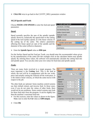 212
NX 9.0 for Engineering Design Missouri University of Science and Technology
 Click OK twice to go back to the CAVITY_MILL parameters window
10.2.8 Speeds and Feeds
Choose FEEDS AND SPEEDS to enter the feed and speed
parameters
Speed:
Speed normally specifies the rpm of the spindle (spindle
speed). However, technically the speed refers to the cutting
speed of the tool (surface speed). It is the linear velocity of
the cutting tip of the cutter. The relative parameters
affecting this linear speed are rpm of the spindle and the
diameter of the cutter (effective diameter).
 Enter the Spindle Speed value as 4500 rpm
For the Surface Speed and the Feed per Tooth, you should enter the recommended values given
by the manufacturers of the cutter [for this example click on the calculator button near spindle
speed]. By entering these values, the software will automatically calculate the cutting feed rate
and spindle speed. You can also enter your own values for feed rates and spindle speeds.
Feeds:
There are many feeds involved in a single program. The
most important is the Cutting feed. This is the feed at
which, the tool will be in engagement with the raw work-
piece and actually cutting the material off the work-piece. It
is the relative linear velocity, at which the cutter moves with
respect to the job.
The other feeds are optional. Some machine control systems
use their default retracts and traverse feed. In those cases,
even if you do not enter the values of other feeds, there
would not be any problems. Some control systems may look
for these feed rates from the program. It can be slightly less
than the machine’s maximum feed rate.
 For this exercise, enter the values as shown in the figure.
Make sure to enter the Cut value as 1200 mmpm.
 Click OK
 