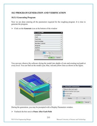 213
NX 9.0 for Engineering Design Missouri University of Science and Technology
10.3 PROGRAM GENERATION AND VERIFICATION
10.3.1 Generating Program
Now we are done entering all the parameters required for the roughing program. It is time to
generate the program.
 Click on the Generate icon at the bottom of the window
You can now observe the software slicing the model into depths of cuts and creating tool-path at
every level. You can find on the model cyan, blue, red and yellow lines as shown in the figure.
During the generation, you may be prompted with a Display Parameters window.
 Uncheck the box next to Pause After Each Path
 