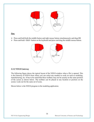 16
NX 9.0 for Engineering Design Missouri University of Science and Technology
Pan:
 Press and hold both the middle button and right mouse button simultaneously and drag OR
 Press and hold <Shift> button on the keyboard and press and drag the middle mouse button.
2.3.2 NX9.0 Gateway
The following figure shows the typical layout of the NX9.0 window when a file is opened. This
is the Gateway of NX9.0 from where you can select any module to work on such as modeling,
manufacturing, etc. It has to be noted that these toolbars may not be exactly on the same position
of the screen as shown below. The toolbars can be placed at any location or position on the
screen. Look out for the same set of icons.
Shown below is the NX9.0 program in the modeling application.
 
