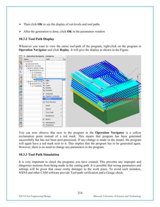 214
NX 9.0 for Engineering Design Missouri University of Science and Technology
 Then click OK to see the display of cut-levels and tool paths
 After the generation is done, click OK in the parameters window
10.3.2 Tool Path Display
Whenever you want to view the entire tool-path of the program, right-click on the program in
Operation Navigator and click Replay. It will give the display as shown in the Figure.
You can now observe that next to the program in the Operation Navigator is a yellow
exclamation point instead of a red mark. This means that program has been generated
successfully but has not been post-processed. If any change is made in the model, the program
will again have a red mark next to it. This implies that the program has to be generated again.
However, there is no need to change any parameters in the program.
10.3.3 Tool Path Simulation
It is very important to check the programs you have created. This prevents any improper and
dangerous motions from being made in the cutting path. It is possible that wrong parameters and
settings will be given that cause costly damages to the work piece. To avoid such mistakes,
NX9.0 and other CAM software provide Tool-path verification and a Gouge check.
 