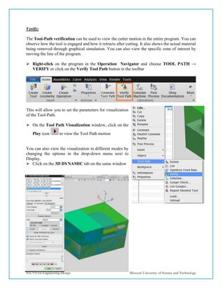 215
NX 9.0 for Engineering Design Missouri University of Science and Technology
Verify:
The Tool-Path verification can be used to view the cutter motion in the entire program. You can
observe how the tool is engaged and how it retracts after cutting. It also shows the actual material
being removed through graphical simulation. You can also view the specific zone of interest by
moving the line of the program.
 Right-click on the program in the Operation Navigator and choose TOOL PATH →
VERIFY or click on the Verify Tool Path button in the toolbar
This will allow you to set the parameters for visualization
of the Tool-Path.
 On the Tool Path Visualization window, click on the
Play icon to view the Tool Path motion
You can also view the visualization in different modes by
changing the options in the drop-down menu next to
Display.
 Click on the 3D DYNAMIC tab on the same window
 