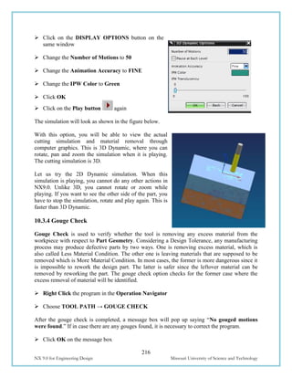 216
NX 9.0 for Engineering Design Missouri University of Science and Technology
 Click on the DISPLAY OPTIONS button on the
same window
 Change the Number of Motions to 50
 Change the Animation Accuracy to FINE
 Change the IPW Color to Green
 Click OK
 Click on the Play button again
The simulation will look as shown in the figure below.
With this option, you will be able to view the actual
cutting simulation and material removal through
computer graphics. This is 3D Dynamic, where you can
rotate, pan and zoom the simulation when it is playing.
The cutting simulation is 3D.
Let us try the 2D Dynamic simulation. When this
simulation is playing, you cannot do any other actions in
NX9.0. Unlike 3D, you cannot rotate or zoom while
playing. If you want to see the other side of the part, you
have to stop the simulation, rotate and play again. This is
faster than 3D Dynamic.
10.3.4 Gouge Check
Gouge Check is used to verify whether the tool is removing any excess material from the
workpiece with respect to Part Geometry. Considering a Design Tolerance, any manufacturing
process may produce defective parts by two ways. One is removing excess material, which is
also called Less Material Condition. The other one is leaving materials that are supposed to be
removed which is More Material Condition. In most cases, the former is more dangerous since it
is impossible to rework the design part. The latter is safer since the leftover material can be
removed by reworking the part. The gouge check option checks for the former case where the
excess removal of material will be identified.
 Right Click the program in the Operation Navigator
 Choose TOOL PATH → GOUGE CHECK
After the gouge check is completed, a message box will pop up saying “No gouged motions
were found.” If in case there are any gouges found, it is necessary to correct the program.
 Click OK on the message box
 