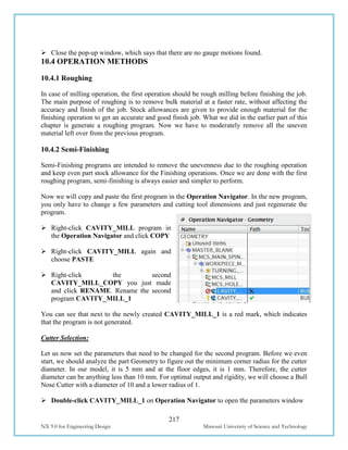 217
NX 9.0 for Engineering Design Missouri University of Science and Technology
 Close the pop-up window, which says that there are no gauge motions found.
10.4 OPERATION METHODS
10.4.1 Roughing
In case of milling operation, the first operation should be rough milling before finishing the job.
The main purpose of roughing is to remove bulk material at a faster rate, without affecting the
accuracy and finish of the job. Stock allowances are given to provide enough material for the
finishing operation to get an accurate and good finish job. What we did in the earlier part of this
chapter is generate a roughing program. Now we have to moderately remove all the uneven
material left over from the previous program.
10.4.2 Semi-Finishing
Semi-Finishing programs are intended to remove the unevenness due to the roughing operation
and keep even part stock allowance for the Finishing operations. Once we are done with the first
roughing program, semi-finishing is always easier and simpler to perform.
Now we will copy and paste the first program in the Operation Navigator. In the new program,
you only have to change a few parameters and cutting tool dimensions and just regenerate the
program.
 Right-click CAVITY_MILL program in
the Operation Navigator and click COPY
 Right-click CAVITY_MILL again and
choose PASTE
 Right-click the second
CAVITY_MILL_COPY you just made
and click RENAME. Rename the second
program CAVITY_MILL_1
You can see that next to the newly created CAVITY_MILL_1 is a red mark, which indicates
that the program is not generated.
Cutter Selection:
Let us now set the parameters that need to be changed for the second program. Before we even
start, we should analyze the part Geometry to figure out the minimum corner radius for the cutter
diameter. In our model, it is 5 mm and at the floor edges, it is 1 mm. Therefore, the cutter
diameter can be anything less than 10 mm. For optimal output and rigidity, we will choose a Bull
Nose Cutter with a diameter of 10 and a lower radius of 1.
 Double-click CAVITY_MILL_1 on Operation Navigator to open the parameters window
 