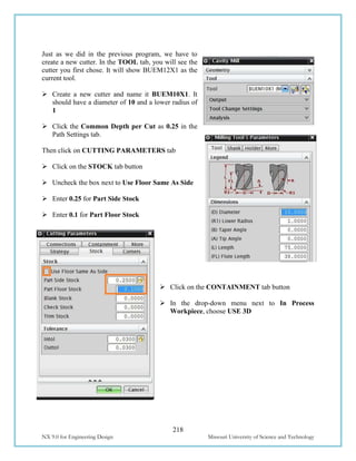218
NX 9.0 for Engineering Design Missouri University of Science and Technology
Just as we did in the previous program, we have to
create a new cutter. In the TOOL tab, you will see the
cutter you first chose. It will show BUEM12X1 as the
current tool.
 Create a new cutter and name it BUEM10X1. It
should have a diameter of 10 and a lower radius of
1
 Click the Common Depth per Cut as 0.25 in the
Path Settings tab.
Then click on CUTTING PARAMETERS tab
 Click on the STOCK tab button
 Uncheck the box next to Use Floor Same As Side
 Enter 0.25 for Part Side Stock
 Enter 0.1 for Part Floor Stock
 Click on the CONTAINMENT tab button
 In the drop-down menu next to In Process
Workpiece, choose USE 3D
 