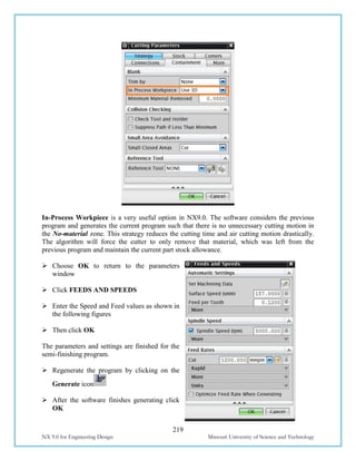 219
NX 9.0 for Engineering Design Missouri University of Science and Technology
In-Process Workpiece is a very useful option in NX9.0. The software considers the previous
program and generates the current program such that there is no unnecessary cutting motion in
the No-material zone. This strategy reduces the cutting time and air cutting motion drastically.
The algorithm will force the cutter to only remove that material, which was left from the
previous program and maintain the current part stock allowance.
 Choose OK to return to the parameters
window
 Click FEEDS AND SPEEDS
 Enter the Speed and Feed values as shown in
the following figures
 Then click OK
The parameters and settings are finished for the
semi-finishing program.
 Regenerate the program by clicking on the
Generate icon
 After the software finishes generating click
OK
 