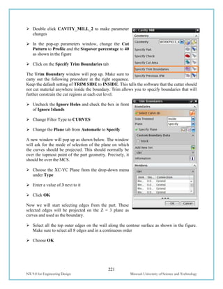 221
NX 9.0 for Engineering Design Missouri University of Science and Technology
 Double click CAVITY_MILL_2 to make parameter
changes
 In the pop-up parameters window, change the Cut
Pattern to Profile and the Stepover percentage to 40
as shown in the figure
 Click on the Specify Trim Boundaries tab
The Trim Boundary window will pop up. Make sure to
carry out the following procedure in the right sequence.
Keep the default setting of TRIM SIDE to INSIDE. This tells the software that the cutter should
not cut material anywhere inside the boundary. Trim allows you to specify boundaries that will
further constrain the cut regions at each cut level.
 Uncheck the Ignore Holes and check the box in front
of Ignore Islands
 Change Filter Type to CURVES
 Change the Plane tab from Automatic to Specify
A new window will pop up as shown below. The window
will ask for the mode of selection of the plane on which
the curves should be projected. This should normally be
over the topmost point of the part geometry. Precisely, it
should be over the MCS.
 Choose the XC-YC Plane from the drop-down menu
under Type
 Enter a value of 3 next to it
 Click OK
Now we will start selecting edges from the part. These
selected edges will be projected on the Z = 3 plane as
curves and used as the boundary.
 Select all the top outer edges on the wall along the contour surface as shown in the figure.
Make sure to select all 8 edges and in a continuous order
 Choose OK
 