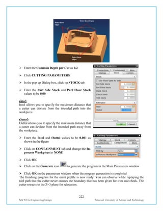 222
NX 9.0 for Engineering Design Missouri University of Science and Technology
 Enter the Common Depth per Cut as 0.2
 Click CUTTING PARAMETERS
 In the pop up Dialog box, click on STOCK tab
 Enter the Part Side Stock and Part Floor Stock
values to be 0.00
Intol:
Intol allows you to specify the maximum distance that
a cutter can deviate from the intended path into the
workpiece.
Outtol:
Outtol allows you to specify the maximum distance that
a cutter can deviate from the intended path away from
the workpiece.
 Enter the Intol and Outtol values to be 0.001 as
shown in the figure
 Click on CONTAINMENT tab and change the In-
process Workpiece to NONE
 Click OK
 Click on the Generate icon to generate the program in the Main Parameters window
 Click OK on the parameters window when the program generation is completed
The finishing program for the outer profile is now ready. You can observe while replaying the
tool path that the cutter never crosses the boundary that has been given for trim and check. The
cutter retracts to the Z=3 plane for relocation.
 