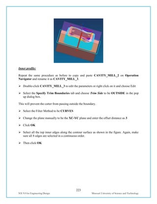 223
NX 9.0 for Engineering Design Missouri University of Science and Technology
Inner profile:
Repeat the same procedure as before to copy and paste CAVITY_MILL_2 on Operation
Navigator and rename it as CAVITY_MILL_3.
 Double-click CAVITY_MILL_3 to edit the parameters or right click on it and choose Edit
 Select the Specify Trim Boundaries tab and choose Trim Side to be OUTSIDE in the pop
up dialog box.
This will prevent the cutter from passing outside the boundary.
 Select the Filter Method to be CURVES
 Change the plane manually to be the XC-YC plane and enter the offset distance as 3
 Click OK
 Select all the top inner edges along the contour surface as shown in the figure. Again, make
sure all 8 edges are selected in a continuous order.
 Then click OK
 