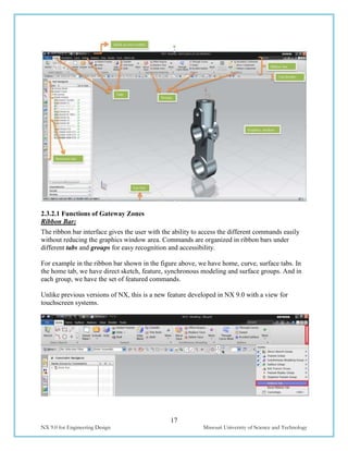 17
NX 9.0 for Engineering Design Missouri University of Science and Technology
2.3.2.1 Functions of Gateway Zones
Ribbon Bar:
The ribbon bar interface gives the user with the ability to access the different commands easily
without reducing the graphics window area. Commands are organized in ribbon bars under
different tabs and groups for easy recognition and accessibility.
For example in the ribbon bar shown in the figure above, we have home, curve, surface tabs. In
the home tab, we have direct sketch, feature, synchronous modeling and surface groups. And in
each group, we have the set of featured commands.
Unlike previous versions of NX, this is a new feature developed in NX 9.0 with a view for
touchscreen systems.
 
