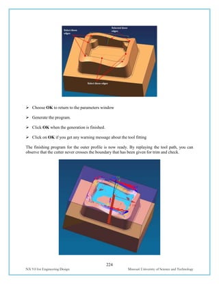 224
NX 9.0 for Engineering Design Missouri University of Science and Technology
 Choose OK to return to the parameters window
 Generate the program.
 Click OK when the generation is finished.
 Click on OK if you get any warning message about the tool fitting
The finishing program for the outer profile is now ready. By replaying the tool path, you can
observe that the cutter never crosses the boundary that has been given for trim and check.
 