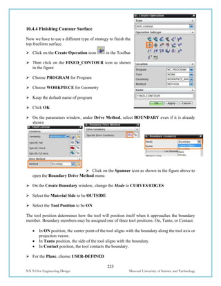 225
NX 9.0 for Engineering Design Missouri University of Science and Technology
10.4.4 Finishing Contour Surface
Now we have to use a different type of strategy to finish the
top freeform surface.
 Click on the Create Operation icon in the Toolbar
 Then click on the FIXED_CONTOUR icon as shown
in the figure
 Choose PROGRAM for Program
 Choose WORKPIECE for Geometry
 Keep the default name of program
 Click OK
 On the parameters window, under Drive Method, select BOUNDARY even if it is already
shown
 Click on the Spanner icon as shown in the figure above to
open the Boundary Drive Method menu
 On the Create Boundary window, change the Mode to CURVES/EDGES
 Select the Material Side to be OUTSIDE
 Select the Tool Position to be ON
The tool position determines how the tool will position itself when it approaches the boundary
member. Boundary members may be assigned one of three tool positions: On, Tanto, or Contact.
 In ON position, the center point of the tool aligns with the boundary along the tool axis or
projection vector.
 In Tanto position, the side of the tool aligns with the boundary.
 In Contact position, the tool contacts the boundary.
 For the Plane, choose USER-DEFINED
 