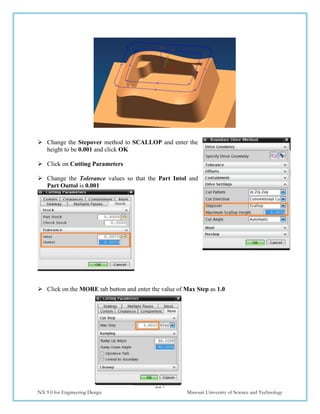 227
NX 9.0 for Engineering Design Missouri University of Science and Technology
 Change the Stepover method to SCALLOP and enter the
height to be 0.001 and click OK
 Click on Cutting Parameters
 Change the Tolerance values so that the Part Intol and
Part Outtol is 0.001
 Click on the MORE tab button and enter the value of Max Step as 1.0
 