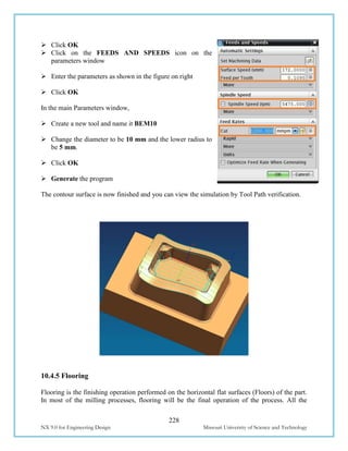 228
NX 9.0 for Engineering Design Missouri University of Science and Technology
 Click OK
 Click on the FEEDS AND SPEEDS icon on the
parameters window
 Enter the parameters as shown in the figure on right
 Click OK
In the main Parameters window,
 Create a new tool and name it BEM10
 Change the diameter to be 10 mm and the lower radius to
be 5 mm.
 Click OK
 Generate the program
The contour surface is now finished and you can view the simulation by Tool Path verification.
10.4.5 Flooring
Flooring is the finishing operation performed on the horizontal flat surfaces (Floors) of the part.
In most of the milling processes, flooring will be the final operation of the process. All the
 