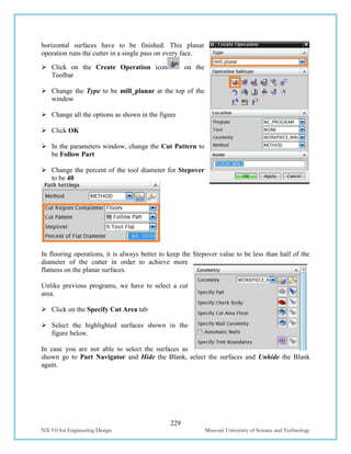 229
NX 9.0 for Engineering Design Missouri University of Science and Technology
horizontal surfaces have to be finished. This planar
operation runs the cutter in a single pass on every face.
 Click on the Create Operation icon on the
Toolbar
 Change the Type to be mill_planar at the top of the
window
 Change all the options as shown in the figure
 Click OK
 In the parameters window, change the Cut Pattern to
be Follow Part
 Change the percent of the tool diameter for Stepover
to be 40
In flooring operations, it is always better to keep the Stepover value to be less than half of the
diameter of the cutter in order to achieve more
flatness on the planar surfaces.
Unlike previous programs, we have to select a cut
area.
 Click on the Specify Cut Area tab
 Select the highlighted surfaces shown in the
figure below.
In case you are not able to select the surfaces as
shown go to Part Navigator and Hide the Blank, select the surfaces and Unhide the Blank
again.
 