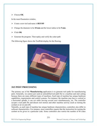 231
NX 9.0 for Engineering Design Missouri University of Science and Technology
 Choose OK
In the main Parameters window,
 Create a new tool and name it BEF105
 Change the diameter to be 10 mm and the lower radius to be 5 mm.
 Click OK
 Generate the program. Then replay and verify the cutter path
The following figure shows the ToolPath display for the flooring.
10.5 POST PROCESSING
The primary use of the Manufacturing application is to generate tool paths for manufacturing
parts. Generally, we cannot just send an unmodified tool path file to a machine and start cutting
because there are many different types of machines. Each type of machine has unique hardware
capabilities, requirements and control systems. For instance, the machine may have a vertical or
a horizontal spindle; it can cut while moving several axes simultaneously, etc. The controller
accepts a tool path file and directs tool motion and other machine activity (such as turning the
coolant or air on and off).
Naturally, as each type of machine has unique hardware characteristics; controllers also differ in
software characteristics. For instance, most controllers require that the instruction for turning the
coolant on be given in a particular code. Some controllers also restrict the number of M codes
 