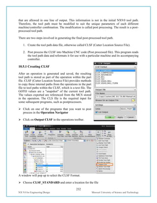 232
NX 9.0 for Engineering Design Missouri University of Science and Technology
that are allowed in one line of output. This information is not in the initial NX9.0 tool path.
Therefore, the tool path must be modified to suit the unique parameters of each different
machine/controller combination. The modification is called post processing. The result is a post-
processed tool path.
There are two steps involved in generating the final post-processed tool path.
1. Create the tool path data file, otherwise called CLSF (Cutter Location Source File).
2. Post process the CLSF into Machine CNC code (Post processed file). This program reads
the tool path data and reformats it for use with a particular machine and its accompanying
controller.
10.5.1 Creating CLSF
After an operation is generated and saved, the resulting
tool path is stored as part of the operation within the part
file. CLSF (Cutter Location Source File) provides methods
to copy these internal paths from the operations in the part
file to tool paths within the CLSF, which is a text file. The
GOTO values are a "snapshot" of the current tool path.
The values exported are referenced from the MCS stored
in the operation. The CLS file is the required input for
some subsequent programs, such as postprocessors.
 Click on one of the programs that you want to post
process in the Operation Navigator
 Click on Output CLSF in the operations toolbar.
A window will pop up to select the CLSF Format.
 Choose CLSF_STANDARD and enter a location for the file
 