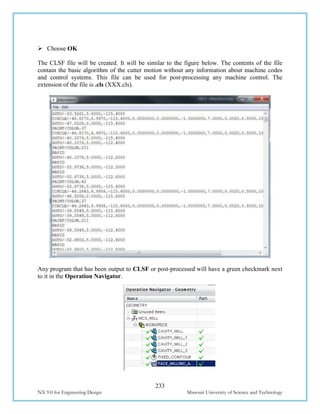 233
NX 9.0 for Engineering Design Missouri University of Science and Technology
 Choose OK
The CLSF file will be created. It will be similar to the figure below. The contents of the file
contain the basic algorithm of the cutter motion without any information about machine codes
and control systems. This file can be used for post-processing any machine control. The
extension of the file is .cls (XXX.cls).
Any program that has been output to CLSF or post-processed will have a green checkmark next
to it in the Operation Navigator.
 