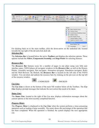 18
NX 9.0 for Engineering Design Missouri University of Science and Technology
For docking back on to the main toolbar, click the down-arrow on the undocked tab, located
towards the top right of the tab and click dock tab.
Selection Bar:
The Selection Bar is located below the active Toolbars and displays the selection options. These
options include the Filters, Components/Assembly, and Snap Points for selecting features.
Resource Bar:
The Resource Bar features icons for a number of pages in one place using very little user
interface space. NX9.0 places all navigator windows in the Resource Bar, as well as the History
Palette, Assembly navigator, Part navigator, Animation navigator, Simulation navigator, Roles
and the Web Browser. By Default, the Resource Bar is located on the left side of the NX9.0
window. You can dock and undock the resource bars by clicking on the pin icon on the top left
of the resource window.
- UNDOCKED - DOCKED
Cue Line:
The Cue Line is shown at the bottom of the main NX window below all the Toolbars. The Cue
Line displays prompt messages that indicate the next action that needs to be taken.
Status Line:
The Status Line, located to the right of the Cue area, displays information messages about the
current options or the most recently completed function.
Progress Meter:
The Progress Meter is displayed in the Cue Line when the system performs a time-consuming
operation such as loading a large assembly. The meter shows the percentage of the operation that
has been completed. When the operation is finished, the system displays the next appropriate
cue.
 