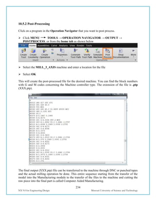 234
NX 9.0 for Engineering Design Missouri University of Science and Technology
10.5.2 Post-Processing
Click on a program in the Operation Navigator that you want to post process.
 Click MENU TOOLS → OPERATION NAVIGATOR → OUTPUT →
POSTPROCESS or from the home tab as shown below
 Select the MILL_3_AXIS machine and enter a location for the file
 Select OK
This will create the post-processed file for the desired machine. You can find the block numbers
with G and M codes concerning the Machine controller type. The extension of the file is .ptp
(XXX.ptp).
The final output (XXX.ptp) file can be transferred to the machine through DNC or punched tapes
and the actual milling operation be done. This entire sequence starting from the transfer of the
model into the Manufacturing module to the transfer of the files to the machine and cutting the
raw piece into the final part is called Computer Aided Manufacturing.
 