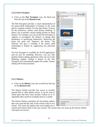 19
NX 9.0 for Engineering Design Missouri University of Science and Technology
2.3.2.2 Part Navigator
 Click on the Part Navigator icon, the third icon
from the top on the Resource bar
The Part Navigator provides a visual representation of
the parent-child relationships of features in the work
part in a separate window in a tree type format. It shows
all the primitives, entities used during modeling. It
allows you to perform various editing actions on those
features. For example, you can use the Part Navigator to
suppress or un-suppress the features or change their
parameters or positioning dimensions. Removing the
green tick mark will ‘Suppress’ the feature. The
software will give a warning if the parent child
relationship is broken by suppressing any particular
feature.
The Part Navigator is available for all NX applications
and not just for modeling. However, you can only
perform feature-editing operations when you are in the
Modeling module. Editing a feature in the Part
Navigator will automatically update the model. Feature
editing will be discussed later.
2.3.2.3 History
 Click on the History icon, the seventh from the top
on the Resource bar
The History Palette provides fast access to recently
opened files or other palette entries. It can be used to
reload parts that have been recently worked on or to
repeatedly add a small set of palette items to a model.
The History Palette remembers the last palette options
that were used and the state of the session when it was
closed. NX stores the palettes that were loaded into a
session and restores them in the next session. The system does not clean up the History Palette
when parts are moved.
 